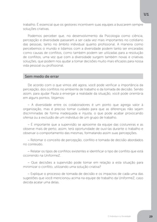 O Indivíduo e a Sociedade
U1
29
trabalho. É essencial que os gestores incentivem suas equipes a buscarem sempre
soluções criativas.
Podemos perceber que, no desenvolvimento da Psicologia como ciência,
percepção e diversidade passaram a ser cada vez mais importantes no cotidiano
das pessoas, tanto no âmbito individual quanto profissional. A maneira como
percebemos o mundo e lidamos com a diversidade podem tanto ser encaradas
como causas de conflitos, como também podem ser utilizadas para a resolução
de conflitos, uma vez que com a diversidade surgem também novas e criativas
soluções, que podem nos ajudar a tomar decisões muito mais eficazes para nossa
vida pessoal ou profissional.
Sem medo de errar
De acordo com o que vimos até agora, você pode verificar a importância da
percepção, dos conflitos no ambiente de trabalho e da tomada de decisão. Sendo
assim, para ajudar Paula a enxergar a realidade da situação, você pode orientá-la
em alguns pontos. Vejamos:
– A diversidade entre os colaboradores é um ponto que agrega valor à
organização, mas é preciso tomar cuidado para que as diferenças não sejam
discriminadas de forma inadequada e injusta, o que pode acabar provocando
ofensa ou a exclusão de um indivíduo de um grupo de trabalho.
– É importante que a supervisão se aproxime da equipe das costureiras e as
observe mais de perto; assim, terá oportunidade de ouvi-las durante o trabalho e
observar o comportamento das mesmas, formatando assim suas percepções.
– Retomar o conceito de percepção, conflito e tomada de decisão abordados
no conteúdo.
– Relatar os tipos de conflitos existentes e identificar o tipo de conflito que está
ocorrendo na UniformeZ.
– Que decisões a supervisão pode tomar em relação a esta situação para
minimizar o conflito, utilizando uma solução criativa?
– Explique o processo de tomada de decisão e os impactos de cada uma das
sugestões que você mencionou acima na equipe de trabalho da UniformeZ, caso
decida acatar uma delas.
 