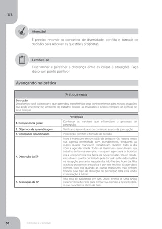 O Indivíduo e a Sociedade
U1
30
Atenção!
É preciso retomar os conceitos de diversidade, conflito e tomada de
decisão para resolver as questões propostas.
Discriminar é perceber a diferença entre as coisas e situações. Faça
disso um ponto positivo!
Lembre-se
Avançando na prática
Pratique mais
Instrução
Desafiamos você a praticar o que aprendeu, transferindo seus conhecimentos para novas situações
que pode encontrar no ambiente de trabalho. Realize as atividades e depois compare-as com as de
seus colegas.
Percepção
1. Competência geral
Conhecer as variáveis que influenciam o processo de
percepção.
2. Objetivos de aprendizagem Verificar o aprendizado do conteúdo acerca de percepção.
3. Conteúdos relacionados Percepção, conflito e tomada de decisão.
4. Descrição da SP
Nora é manicure em um salão de beleza e não estava tendo
sua agenda preenchida com atendimentos, enquanto as
outras quatro manicures trabalhavam durante todo o dia
com a agenda lotada. Todas as manicures executavam seu
trabalho de forma exemplar, mas quem agendava os horários
era a recepcionista Rita. Nora era nova no salão, muito tímida,
e no dia em que foi contratada pela dona do salão não viu Rita
na recepção, portanto, naquele dia, não lhe deu bom dia. Rita
a achou grosseira e antipática e por este motivo só agendava
clientes para ela quando as outras manicures não tinham
horário. Que tipo de distorção de percepção Rita está tendo
com relação à Nora?
5. Resolução da SP
Rita está se baseando em um único evento e uma única
característica de Nora para formar sua opinião a respeito dela,
o que caracteriza efeito de halo.
 