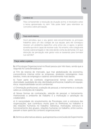 O Indivíduo e a Sociedade
U1
31
Para compreender a resolução da situação acima, é necessário voltar
à teoria apresentada no item “não pode faltar” para relembrar os
conceitos sobre percepção.
Lembre-se
Faça você mesmo
Você percebeu que o seu gestor está encaminhando os principais
trabalhos para um dos colegas de sua equipe, pois ele conseguiu
resolver um problema específico uma única vez, e agora, o gestor
acredita que ele é capaz de resolver tudo. No entanto, este colega está
ficando sobrecarregado e não está dando conta da demanda. Em que
distorção de percepção este gestor está se baseando para formatar
sua opinião?
Faça valer a pena
1. A Psicologia Organizacional no Brasil passou por três fases, sendo que a
segunda foi caracterizada por:
a) Fim da reserva de mercado, que traz globalização da economia,
concorrência intensa entre as empresas, produtos estrangeiros mais
baratos, níveis de empregos e salários sensivelmente mais baixos.
b) Fazer parte do contexto organizacional temas como estresse,
diversidade, qualidade de vida, identidade profissional, trabalho em equipe,
ética, responsabilidade social e ambiental.
c) Orientação profissional, a seleção de pessoal, o treinamento e o estudo
sobre as condições de trabalho.
d) Novas formas de contratação, seleção de pessoal, e treinamento,
melhorando o ambiente de trabalho e a motivação e satisfação do
colaborador.
e) A necessidade do envolvimento da Psicologia com a estrutura das
organizações, que contribuiu muito para as melhorias no trabalho e
das relações humanas no trabalho; liderança, motivação, estrutura e
funcionamento dos grupos, relações humanas no trabalho, entre outros,
passam a fazer parte do contexto organizacional.
2.Dentreasalternativasabaixo,qualapresentaaconclusãodoExperimento
 