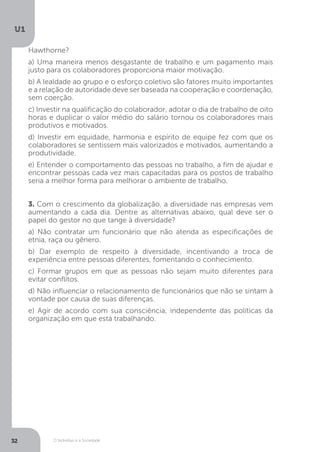 O Indivíduo e a Sociedade
U1
32
Hawthorne?
a) Uma maneira menos desgastante de trabalho e um pagamento mais
justo para os colaboradores proporciona maior motivação.
b) A lealdade ao grupo e o esforço coletivo são fatores muito importantes
e a relação de autoridade deve ser baseada na cooperação e coordenação,
sem coerção.
c) Investir na qualificação do colaborador, adotar o dia de trabalho de oito
horas e duplicar o valor médio do salário tornou os colaboradores mais
produtivos e motivados.
d) Investir em equidade, harmonia e espírito de equipe fez com que os
colaboradores se sentissem mais valorizados e motivados, aumentando a
produtividade.
e) Entender o comportamento das pessoas no trabalho, a fim de ajudar e
encontrar pessoas cada vez mais capacitadas para os postos de trabalho
seria a melhor forma para melhorar o ambiente de trabalho.
3. Com o crescimento da globalização, a diversidade nas empresas vem
aumentando a cada dia. Dentre as alternativas abaixo, qual deve ser o
papel do gestor no que tange à diversidade?
a) Não contratar um funcionário que não atenda as especificações de
etnia, raça ou gênero.
b) Dar exemplo de respeito à diversidade, incentivando a troca de
experiência entre pessoas diferentes, fomentando o conhecimento.
c) Formar grupos em que as pessoas não sejam muito diferentes para
evitar conflitos.
d) Não influenciar o relacionamento de funcionários que não se sintam à
vontade por causa de suas diferenças.
e) Agir de acordo com sua consciência, independente das políticas da
organização em que está trabalhando.
 
