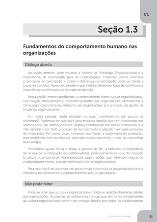 O Indivíduo e a Sociedade
U1
33
Seção 1.3
Fundamentos do comportamento humano nas
organizações
Diálogo aberto
Na seção anterior, você estudou a história da Psicologia Organizacional e a
importância da diversidade para as organizações. Entendeu como funciona
o processo de percepção e como a diferença na percepção pode se tornar a
causa de conflitos. Aprendeu também que existem diferentes tipos de conflitos e a
importância do processo de tomada de decisão.
Nesta seção, iremos aprofundar o conhecimento sobre cultura organizacional,
sua criação, manutenção e importância dentro das organizações; sentimentos e
clima organizacional e seu impacto nas organizações; e o processo de gestão da
mudança organizacional.
Em nossa jornada, nesta unidade curricular, conhecemos um pouco da
UniformeZ. Podemos ver que ela é uma empresa familiar que vem crescendo nos
últimos anos. No último semestre, acabou contratando três novas costureiras que
não passaram por todo processo de recrutamento e seleção nem pelo processo
de integração. Por conta disso, notamos que Paula, a supervisora de produção,
teve problemas com auxiliadora, uma das novas costureiras, e com as costureiras
mais antigas.
Precisamos ajudar Paula e Marta, a gestora de RH, a entender a importância
de se realizar a integração de colaboradores, principalmente no que diz respeito
à cultura organizacional. Você precisará sugerir ações que, além de integrar os
colaboradores novos, possam melhorar o clima organizacional.
Para isso, você vai aprender um pouco mais sobre cultura organizacional e sua
influência no sentimento e comportamento dos colaboradores.
Não pode faltar
Pode-se dizer que a cultura organizacional molda as relações humanas dentro
das organizações. As normas, os valores e as crenças que são fortes componentes
da cultura organizacional devem ser compartilhados por todos os colaboradores
 
