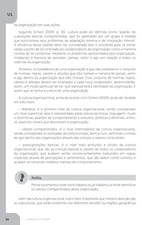 O Indivíduo e a Sociedade
U1
34
da organização em suas ações.
Segundo Schein (2009, p. 16), cultura pode ser definida como “padrão de
suposições básicas compartilhadas, que foi aprendido por um grupo à medida
que solucionava seus problemas de adaptação externa e de integração interna”.
A eficiência desse padrão deve ser considerada boa o suficiente para se tornar
válida a ponto de ser ensinada aos colaboradores da organização como a maneira
correta de se comportar mediante os problemas apresentados pela organização,
moldando a maneira de perceber, pensar, sentir e agir em relação a todos os
sistemas da organização.
Portanto, os fundadores de uma organização é que vão estabelecer o conjunto
de normas, regras, valores e atitudes que irão nortear a maneira de pensar, sentir
e agir dentro da organização que eles criaram. Esse conjunto de normas, regras,
valores e atitudes devem ser ensinados a cada novo colaborador, determinando,
assim, um modo particular de ser, que representará a identidade da organização. É
assim que se forma a cultura de uma organização.
A cultura organizacional, ainda de acordo com Schein (2009), pode der dividida
em três níveis:
– Artefatos: é o primeiro nível da cultura organizacional, sendo considerado
um nível superficial, pois é representado pelas estruturas físicas, linguagem, rituais
e cerimônias, padrões de comportamento e vestuário, políticas e diretrizes, enfim,
os aspectos visíveis que descrevem a organização;
– valores compartilhados: é o nível intermediário da cultura organizacional,
sendo considerado os norteador de certo e errado, bom e ruim, definindo o modo
de agir dentro das organizações através das crenças e valores conscientes;
– pressuposições básicas: é o nível mais profundo e oculto da cultura
organizacional, que são as crenças básicas e valores de todos os colaboradores
da organização, que acabam sendo inconscientemente traduzidos em regras
implícitas através de percepções e sentimentos, que são dados como corretos e
acabam se tornando modelos mentais de comportamento.
Pense na empresa onde você trabalha ou já trabalhou e tente identificar
os valores compartilhados desta organização.
Reflita
Além da cultura organizacional, outro fator importante que merece atenção são
as subculturas, que estão presentes nas diferentes divisões ou regiões geográficas
 