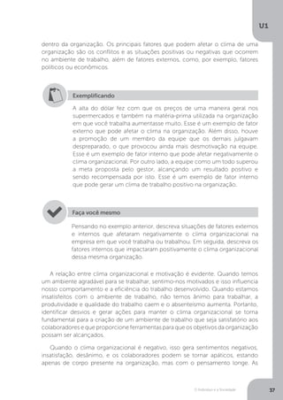 O Indivíduo e a Sociedade
U1
37
dentro da organização. Os principais fatores que podem afetar o clima de uma
organização são os conflitos e as situações positivas ou negativas que ocorrem
no ambiente de trabalho, além de fatores externos, como, por exemplo, fatores
políticos ou econômicos.
Exemplificando
A alta do dólar fez com que os preços de uma maneira geral nos
supermercados e também na matéria-prima utilizada na organização
em que você trabalha aumentasse muito. Esse é um exemplo de fator
externo que pode afetar o clima na organização. Além disso, houve
a promoção de um membro da equipe que os demais julgavam
despreparado, o que provocou ainda mais desmotivação na equipe.
Esse é um exemplo de fator interno que pode afetar negativamente o
clima organizacional. Por outro lado, a equipe como um todo superou
a meta proposta pelo gestor, alcançando um resultado positivo e
sendo recompensada por isto. Esse é um exemplo de fator interno
que pode gerar um clima de trabalho positivo na organização.
Pensando no exemplo anterior, descreva situações de fatores externos
e internos que afetaram negativamente o clima organizacional na
empresa em que você trabalha ou trabalhou. Em seguida, descreva os
fatores internos que impactaram positivamente o clima organizacional
dessa mesma organização.
Faça você mesmo
A relação entre clima organizacional e motivação é evidente. Quando temos
um ambiente agradável para se trabalhar, sentimo-nos motivados e isso influencia
nosso comportamento e a eficiência do trabalho desenvolvido. Quando estamos
insatisfeitos com o ambiente de trabalho, não temos ânimo para trabalhar, a
produtividade e qualidade do trabalho caem e o absenteísmo aumenta. Portanto,
identificar desvios e gerar ações para manter o clima organizacional se torna
fundamental para a criação de um ambiente de trabalho que seja satisfatório aos
colaboradores e que proporcione ferramentas para que os objetivos da organização
possam ser alcançados.
Quando o clima organizacional é negativo, isso gera sentimentos negativos,
insatisfação, desânimo, e os colaboradores podem se tornar apáticos, estando
apenas de corpo presente na organização, mas com o pensamento longe. As
 
