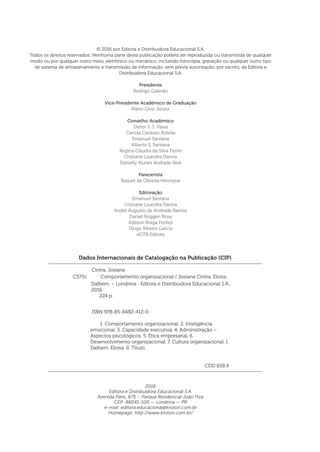 Dados Internacionais de Catalogação na Publicação (CIP)
Cintra, Josiane
	 ISBN 978-85-8482-412-0
	 1. Comportamento organizacional. 2. Inteligência
emocional. 3. Capacidade executiva. 4. Administração –
Aspectos psicológicos. 5. Ética empresarial. 6.
Desenvolvimento organizacional. 7. Cultura organizacional. I.
Dalbem, Eloísa. II. Título.
	 CDD 658.4
Dalbem. – Londrina : Editora e Distribuidora Educacional S.A.,
2016.
224 p.
C575c Comportamento organizacional / Josiane Cintra, Eloísa
© 2016 por Editora e Distribuidora Educacional S.A.
Todos os direitos reservados. Nenhuma parte desta publicação poderá ser reproduzida ou transmitida de qualquer
modo ou por qualquer outro meio, eletrônico ou mecânico, incluindo fotocópia, gravação ou qualquer outro tipo
de sistema de armazenamento e transmissão de informação, sem prévia autorização, por escrito, da Editora e
Distribuidora Educacional S.A.
Presidente
Rodrigo Galindo
Vice-Presidente Acadêmico de Graduação
Mário Ghio Júnior
Conselho Acadêmico
Dieter S. S. Paiva
Camila Cardoso Rotella
Emanuel Santana
Alberto S. Santana
Regina Cláudia da Silva Fiorin
Cristiane Lisandra Danna
Danielly Nunes Andrade Noé
Parecerista
Raquel de Oliveira Henrique
Editoração
Emanuel Santana
Cristiane Lisandra Danna
André Augusto de Andrade Ramos
Daniel Roggeri Rosa
Adilson Braga Fontes
Diogo Ribeiro Garcia
eGTB Editora
2016
Editora e Distribuidora Educacional S.A.
Avenida Paris, 675 – Parque Residencial João Piza
CEP: 86041-100 — Londrina — PR
e-mail: editora.educacional@kroton.com.br
Homepage: http://www.kroton.com.br/
 