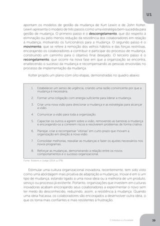 O Indivíduo e a Sociedade
U1
39
apontam os modelos de gestão da mudança de Kurt Lewin e de John Kotter.
Lewin apresenta o modelo de três passos como uma estratégia bem-sucedida para
gestão de mudança. O primeiro passo é o descongelamento, que diz respeito à
eliminação ou pelo menos redução da resistência dos colaboradores em relação
à mudança, motivando os funcionários para a mudança. O segundo passo é o
movimento, que se refere à remoção dos velhos hábitos e das forças restritivas,
encorajando os colaboradores a contribuir e participar do processo de mudança,
construindo um caminho para o objetivo final desejado. O terceiro passo é o
recongelamento, que ocorre na nova fase em que a organização se encontra,
enaltecendo o sucesso da mudança e recompensando as pessoas envolvidas no
processo de implementação da mudança.
Kotter propôs um plano com oito etapas, demonstradas no quadro abaixo:
1.	 Estabelecer um senso de urgência, criando uma razão convincente por que a
mudança é necessária.
2.	 Formar uma coligação com energia suficiente para liderar a mudança.
3.	 Criar uma nova visão para direcionar a mudança e as estratégias para alcançar
a visão.
4.	 Comunicar a visão para toda a organização.
5.	 Capacitar os outros a agirem sobre a visão, removendo as barreiras à mudança
e encorajando-os a correrem riscos e resolverem problemas de forma criativa.
6.	 Planejar, criar e recompensar “vitórias” em curto prazo que movam a
organização em direção à nova visão.
7.	 Consolidar melhorias, reavaliar as mudanças e fazer os ajustes necessários nos
novos programas.
8.	 Reforçar as mudanças, demonstrando a relação entre os novos
comportamentos e o sucesso organizacional.
Fonte: Robbins e Judge (2014, p.378).
Estimular uma cultura organizacional inovadora, recentemente, tem sido visto
como uma abordagem mais proativa de adaptação a mudanças. Inovar é em si um
tipo de mudança, estando ligado a uma nova ideia ou a melhoria de um produto,
serviço ou processo já existente. Portanto, organizações que investem em culturas
inovadoras acabam encorajando seus colaboradores a experimentar o novo sem
ter medo do desconhecido, reduzindo, assim, a resistência à mudança. Quando
uma ideia fracassa, os colaboradores são encorajados a desenvolver outra ideia, o
que os torna mais confiantes e mais resistentes à frustração.
 