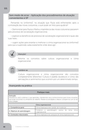 O Indivíduo e a Sociedade
U1
40
Sem medo de errar - Aplicação dos procedimentos de atuação
convenientes à SP
Pensando na UniformeZ, na situação que Paula está enfrentando após a
contratação das novas costureiras, o que pode ser feito para ajudá-la?
– Demonstrar para Paula e Marta a importância das novas costureiras passarem
pelo processo de socialização organizacional;
– explicar os benefícios do processo de socialização organizacional e quais são
suas fases;
– sugerir ações para levantar e melhorar o clima organizacional na UniformeZ
para que a supervisão saiba exatamente onde deve agir.
Atenção!
Retome os conceitos sobre cultura organizacional e clima
organizacional.
Cultura organizacional e clima organizacional são conceitos
completamente diferentes! Cultura é padrão duradouro e clima são
percepções e sentimentos que ocorrem por um determinado tempo.
Lembre-se
Avançando na prática
Pratique mais
Instrução
Desafiamos você a praticar o que aprendeu, transferindo seus conhecimentos para novas situações
que pode encontrar no ambiente de trabalho. Realize as atividades e depois compare-as com as de
seus colegas.
Clima organizacional
1. Competência geral Clima organizacional e gestão de mudanças.
2. Objetivos de aprendizagem
Fortalecer a aprendizagem acerca do tema clima
organizacional.
3. Conteúdos relacionados Clima organizacional; pesquisa de clima organizacional.
 