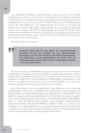 O Indivíduo e a Sociedade
U1
44
Um significado atribuído às representações sociais, comum à comunidade
científica que a estuda, “é uma forma de conhecimento, socialmente elaborada
e partilhada, com um objetivo prático, e que contribui para a construção de uma
realidade comum a um conjunto social” (JODELET, 2011, p. 22). As representações
sociais não são criadas por uma pessoa sozinha, e sim por um conjunto de
pessoas que atribuem significado a algo durante seus processos de interação
social e comunicação. É através das representações sociais que instituímos nosso
sistema de interpretação, orientação e organização nos grupos sociais aos quais
pertencemos, formalizando, assim, nossa forma de comunicação nestes grupos e
no mundo de uma maneira geral.
Moscovici (2007, p. 35) afirma:
Nenhuma mente está livre dos efeitos de condicionamentos
anteriores que lhe são impostos por suas representações,
linguagem ou cultura. Nós pensamos através de uma linguagem;
nós organizamos nossos pensamentos, de acordo com um
sistemaqueestácondicionado,tantopornossasrepresentações,
como por nossa cultura.
Moscovici divide as representações sociais em dois mecanismos: ancoragem
e objetivação. Ancoragem refere-se a nomear e classificar algo de acordo com os
padrões que já conhecemos, é colocar um conhecimento novo dentro de uma
categoria já existente em nossa consciência. Objetivação é materializar ou dar
forma a um objeto, torná-lo visível ou dar uma representação a ele, como, por
exemplo, quando transformamos um santo em uma imagem.
Mas como fazemos isso nas organizações? Para Moscovici, é por meio das
representações sociais que se estabelecem as comunicações, que as pessoas e os
grupos instituem as representações que serão utilizadas para se expressarem e para
agirem nos grupos sociais aos quais pertencem. As representações sociais nos guiam
na nossa vida cotidiana, dando significado aos mais “diferentes aspectos da realidade
diária, no modo de interpretar esses aspectos, tomar decisões e, eventualmente,
posicionar-se frente a eles de forma defensiva” (JODELET, 2001, p. 17). Como vimos
na seção 1.1, as organizações são um conjunto de pessoas reunidas em busca de
um objetivo comum, portanto, em sua coletividade, possuem representações sociais
similares que permitem que sua comunicação se torne eficaz.
 