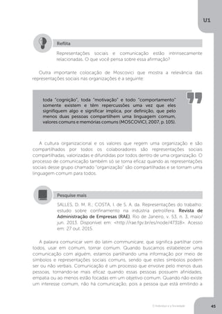 O Indivíduo e a Sociedade
U1
45
Representações sociais e comunicação estão intrinsecamente
relacionadas. O que você pensa sobre essa afirmação?
Reflita
Outra importante colocação de Moscovici que mostra a relevância das
representações sociais nas organizações é a seguinte:
toda “cognição”, toda “motivação” e todo “comportamento”
somente existem e têm repercussões uma vez que eles
signifiquem algo e significar implica, por definição, que pelo
menos duas pessoas compartilhem uma linguagem comum,
valores comuns e memórias comuns (MOSCOVICI, 2007, p. 105).
A cultura organizacional e os valores que regem uma organização e são
compartilhados por todos os colaboradores são representações sociais
compartilhadas, valorizadas e difundidas por todos dentro de uma organização. O
processo de comunicação também só se torna eficaz quando as representações
sociais desse grupo chamado “organização” são compartilhadas e se tornam uma
linguagem comum para todos.
SALLES, D. M. R.; COSTA, I. de S. A. da. Representações do trabalho:
estudo sobre confinamento na indústria petrolífera. Revista de
Administração de Empresas (RAE), Rio de Janeiro, v. 53, n. 3, maio/
jun. 2013. Disponível em: <http://rae.fgv.br/es/node/47318>. Acesso
em: 27 out. 2015.
Pesquise mais
A palavra comunicar vem do latim communicare, que significa partilhar com
todos, usar em comum, tornar comum. Quando buscamos estabelecer uma
comunicação com alguém, estamos partilhando uma informação por meio de
símbolos e representações sociais comuns, sendo que estes símbolos podem
ser ou não verbais. Comunicação é um processo que envolve pelo menos duas
pessoas, tornando-se mais eficaz quando essas pessoas possuem afinidades,
empatia ou ao menos estão focadas em um objetivo comum. Quando não existe
um interesse comum, não há comunicação, pois a pessoa que está emitindo a
 