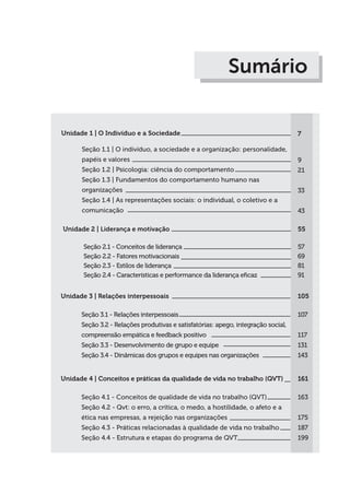 Sumário
Unidade 1 | O Indivíduo e a Sociedade
Seção 1.1 | O indivíduo, a sociedade e a organização: personalidade,
papéis e valores
Seção 1.2 | Psicologia: ciência do comportamento
Seção 1.3 | Fundamentos do comportamento humano nas
organizações
Seção 1.4 | As representações sociais: o individual, o coletivo e a
comunicação
7
9
21
33
43
Unidade 2 | Liderança e motivação
Seção 2.1 - Conceitos de liderança
Seção 2.2 - Fatores motivacionais
Seção 2.3 - Estilos de liderança
Seção 2.4 - Características e performance da liderança eficaz
55
57
69
81
91
Unidade 3 | Relações interpessoais
Seção 3.1 - Relações interpessoais
Seção 3.2 - Relações produtivas e satisfatórias: apego, integração social,
compreensão empática e feedback positivo
Seção 3.3 - Desenvolvimento de grupo e equipe
Seção 3.4 - Dinâmicas dos grupos e equipes nas organizações
105
107
117
131
143
Unidade 4 | Conceitos e práticas da qualidade de vida no trabalho (QVT)
Seção 4.1 - Conceitos de qualidade de vida no trabalho (QVT)
Seção 4.2 - Qvt: o erro, a crítica, o medo, a hostilidade, o afeto e a
ética nas empresas, a rejeição nas organizações
Seção 4.3 - Práticas relacionadas à qualidade de vida no trabalho
Seção 4.4 - Estrutura e etapas do programa de QVT
161
163
175
187
199
 