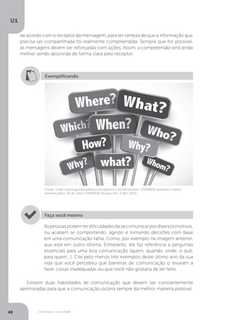 O Indivíduo e a Sociedade
U1
48
de acordo com o receptor da mensagem, para ter certeza de que a informação que
precisa ser compartilhada foi realmente compreendida. Sempre que for possível,
as mensagens devem ser reforçadas com ações. Assim, a compreensão será ainda
melhor sendo absorvida de forma clara pelo receptor.
Exemplificando
Fonte: <http://portuguesbrasileiro.istockphoto.com/illustration-57618828-question-marks-
banners.php>. ID do vetor:57618828. Acesso em: 3 dez. 2015.
Aspessoaspodemterdificuldadesdesecomunicarpordiversosmotivos,
ou acabam se comportando, agindo e tomando decisões com base
em uma comunicação falha. Como, por exemplo na imagem anterior,
que está em outro idioma. Entretanto, ela faz referência a perguntas
essenciais para uma boa comunicação (quem, quando, onde, o quê,
para quem...). Cite pelo menos três exemplos deste último ano da sua
vida que você percebeu que barreiras de comunicação o levaram a
fazer coisas inadequadas ou que você não gostaria de ter feito.
Faça você mesmo
Existem duas habilidades de comunicação que devem ser constantemente
aprimoradas para que a comunicação ocorra sempre da melhor maneira possível:
 