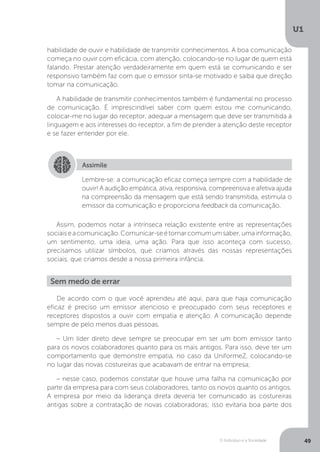 O Indivíduo e a Sociedade
U1
49
habilidade de ouvir e habilidade de transmitir conhecimentos. A boa comunicação
começa no ouvir com eficácia, com atenção, colocando-se no lugar de quem está
falando. Prestar atenção verdadeiramente em quem está se comunicando e ser
responsivo também faz com que o emissor sinta-se motivado e saiba que direção
tomar na comunicação.
A habilidade de transmitir conhecimentos também é fundamental no processo
de comunicação. É imprescindível saber com quem estou me comunicando,
colocar-me no lugar do receptor, adequar a mensagem que deve ser transmitida à
linguagem e aos interesses do receptor, a fim de prender a atenção deste receptor
e se fazer entender por ele.
Assimile
Lembre-se: a comunicação eficaz começa sempre com a habilidade de
ouvir! A audição empática, ativa, responsiva, compreensiva e afetiva ajuda
na compreensão da mensagem que está sendo transmitida, estimula o
emissor da comunicação e proporciona feedback da comunicação.
Assim, podemos notar a intrínseca relação existente entre as representações
sociaiseacomunicação.Comunicar-seétornarcomumumsaber,umainformação,
um sentimento, uma ideia, uma ação. Para que isso aconteça com sucesso,
precisamos utilizar símbolos, que criamos através das nossas representações
sociais, que criamos desde a nossa primeira infância.
Sem medo de errar
De acordo com o que você aprendeu até aqui, para que haja comunicação
eficaz é preciso um emissor atencioso e preocupado com seus receptores e
receptores dispostos a ouvir com empatia e atenção. A comunicação depende
sempre de pelo menos duas pessoas.
– Um líder direto deve sempre se preocupar em ser um bom emissor tanto
para os novos colaboradores quanto para os mais antigos. Para isso, deve ter um
comportamento que demonstre empatia, no caso da UniformeZ, colocando-se
no lugar das novas costureiras que acabavam de entrar na empresa;
– nesse caso, podemos constatar que houve uma falha na comunicação por
parte da empresa para com seus colaboradores, tanto os novos quanto os antigos.
A empresa por meio da liderança direta deveria ter comunicado as costureiras
antigas sobre a contratação de novas colaboradoras; isso evitaria boa parte dos
 