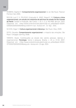 U1
54 Noções introdutórias de Direito Processual
ROBBINS, Stephen P. Comportamento organizacional. 11. ed. São Paulo: Pearson
Prentice Hall, 2005.
ROCHA, Luiz C. S.; PELOGIO, Emanuelly A.; ANEZ, Miguel E. M. Cultura e clima
organizacionais: um estudo em indústrias de laticínios do estado do Rio Grande
do Norte. Gestão & Produção, São Carlos, v. 20, n. 2, p. 455-468, abr./jun. 2013.  
Disponível em: <http://www.scielo.br/scielo.php?script=sci_arttext&pid=S0104-
530X2013000200014&lng=en&nrm=iso>. Acesso em:  31  Ago.  2015.
SCHEIN, Edgar H. Cultura organizacional e liderança. São Paulo: Altas, 2009.
SOTO, Eduardo. Comportamento organizacional: o impacto das emoções. São
Paulo: Cengage Learning, 2008.
TAMAYO, Alvaro. Contribuições ao estudo dos valores pessoais, laborais e
organizacionais.  Psicologia: teoria e pesquisa, Brasília, v. 23, p. 17-24, 2007.
Disponível em: <http://www.scielo.br/scielo.php?script=sci_arttext&pid=S0102-
37722007000500004&lang=pt>. Acesso em: 12 ago. 2015.
 