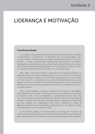 Unidade 2
LIDERANÇA E MOTIVAÇÃO
NaUnidade1,vocêaprendeuaidentificararelaçãoentreindivíduo,sociedade
e organização e compreendeu os diferentes tipos de personalidade, assim
como os valores individuais que nos ajudam a entender as atitudes. Conheceu,
também, o campo da psicologia organizacional, aprendendo mais sobre a
diversidade e sua importância para as organizações, e acompanhou os estudos
sobre as diferentes formas de percepção e como elas podem impactar, ou não,
na criação dos diferentes tipos de conflitos em uma organização.
Além disso, você pôde analisar o processo de tomada de decisão e as
definições acerca da cultura organizacional, como sua criação e manutenção
e suas implicações. Entendeu o que é clima organizacional e como interagir
com ele. E, por fim, compreendeu o que são as representações sociais e sua
relação com a comunicação e com as organizações, bem como as etapas do
processo de comunicação, suas possíveis distorções e barreiras no dia a dia e
nas organizações.
Agora, nesta Unidade 2, os estudos estarão concentrados no aprendizado
sobre liderança e motivação. Vamos juntos percorrer as definições e conceitos
de liderança, bem como as habilidades e competências de um líder. Para
isso, você estudará os estilos de liderança existentes e terá a oportunidade de
analisar o conceito de motivação e algumas teorias motivacionais importantes
que são utilizadas nas organizações. Além disso, conhecerá os estilos de
liderança existentes e as características e performance da uma liderança eficaz,
compreendendo como se forma um líder.
Ao final desta unidade, você deverá efetuar a entrega do “Programa de
Desenvolvimento de Liderança” da UniformeZ. A cada seção de autoestudo por
meio da resolução da SP proposta, você construirá uma etapa deste programa.
Convite ao estudo
 