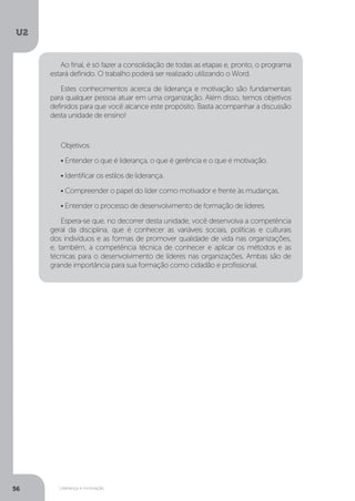 U2
56 Liderança e motivação
Ao final, é só fazer a consolidação de todas as etapas e, pronto, o programa
estará definido. O trabalho poderá ser realizado utilizando o Word.
Estes conhecimentos acerca de liderança e motivação são fundamentais
para qualquer pessoa atuar em uma organização. Além disso, temos objetivos
definidos para que você alcance este propósito. Basta acompanhar a discussão
desta unidade de ensino!
Objetivos:
• Entender o que é liderança, o que é gerência e o que é motivação.
• Identificar os estilos de liderança.
• Compreender o papel do líder como motivador e frente às mudanças.
• Entender o processo de desenvolvimento de formação de líderes.
Espera-se que, no decorrer desta unidade, você desenvolva a competência
geral da disciplina, que é conhecer as variáveis sociais, políticas e culturais
dos indivíduos e as formas de promover qualidade de vida nas organizações,
e, também, a competência técnica de conhecer e aplicar os métodos e as
técnicas para o desenvolvimento de líderes nas organizações. Ambas são de
grande importância para sua formação como cidadão e profissional.
 