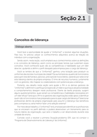 U2
57
Liderança e motivação
Seção 2.1
Conceitos de liderança
Você teve a oportunidade de ajudar a “UniformeZ” a resolver algumas situações.
Para isso, foi preciso utilizar os conhecimentos adquiridos acerca da relação do
indivíduo com a organização.
Sendo assim, nesta seção, você ampliará seus conhecimentos sobre as definições
e os conceitos de liderança, assim como as principais teorias que sustentam esses
conceitos. Você conhecerá quais são as competências e habilidades que um líder
deve ter, ajudando a definir o perfil desejado pela empresa para o cargo de liderança.
Você se lembra de que a “UniformeZ” ganhou uma licitação para produzir os
uniformesdasescolasmunicipaisdacidade?Elaaumentaráseuquadrodefuncionários
parasuprirestademandae,paraisso,precisarádenovoslíderes,optandoporselecionar
esta liderança dentro da própria empresa. O time de recursos humanos, juntamente
com os gestores, irão mapear os colaboradores com potencial para a liderança.
Portanto, seu desafio nesta seção será ajudar o RH e os demais gestores da
“UniformeZ”adefiniremoperfilqueseesperadeumlíderequetraçosdepersonalidade
e comportamentos desejam neste profissional. Diante da tarefa proposta, surgem
alguns questionamentos: quais seriam as competências e habilidades necessárias em
um líder eficaz? Será que o RH e os gestores das organizações estão aptos a identificar
quemsãoosfuncionáriosmaispreparadosparaocuparcargosdeliderança?Selecionar
profissionais dentro da própria organização para assumir a liderança traz benefícios
para a empresa ou seria melhor fazer uma seleção externa?
Pormeiodessetrabalho,a“UniformeZ”teráumabaseparaidentificarosprofissionais
que se encaixam no perfil definido e poderá desenvolver um treinamento para os
futuros líderes da organização, que será o trabalho a ser desenvolvido durante esta
unidade de ensino.
Convido você a resolver a primeira Situação-problema (SP), que irá compor o
“Programa de Desenvolvimento de Liderança” da UniformeZ.
Diálogo aberto
 