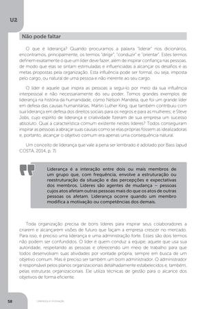 U2
58 Liderança e motivação
O que é liderança? Quando procuramos a palavra “liderar” nos dicionários,
encontramos, principalmente, os termos “dirigir”, “conduzir” e “orientar”. Estes termos
definem exatamente o que um líder deve fazer, além de inspirar confiança nas pessoas,
de modo que elas se sintam estimuladas e influenciadas a alcançar os desafios e as
metas propostas pela organização. Esta influência pode ser formal, ou seja, imposta
pelo cargo, ou natural de uma pessoa e não inerente ao seu cargo.
O líder é aquele que inspira as pessoas a segui-lo por meio da sua influência
interpessoal e não necessariamente do seu poder. Temos grandes exemplos de
liderança na história da humanidade, como Nelson Mandela, que foi um grande líder
em defesa das causas humanitárias; Martin Luther King, que também contribuiu com
sua liderança em defesa dos direitos sociais para os negros e para as mulheres; e Steve
Jobs, cujo espírito de liderança e criatividade fizeram de sua empresa um sucesso
absoluto. Qual a característica comum existente nestes líderes? Todos conseguiram
inspirar as pessoas a abraçar suas causas como se elas próprias fossem as idealizadoras
e, portanto, alcançar o objetivo comum era apenas uma consequência natural.
Um conceito de liderança que vale a pena ser lembrado é adotado por Bass (apud
COSTA, 2014, p. 7):
Toda organização precisa de bons líderes para inspirar seus colaboradores a
criarem e alcançarem visões de futuro que façam a empresa crescer no mercado.
Para isso, é preciso uma liderança e uma administração forte. Esses são dois termos
não podem ser confundidos. O líder é quem conduz a equipe, aquele que usa sua
autoridade, respeitando as pessoas e oferecendo um meio de trabalho para que
todos desenvolvam suas atividades por vontade própria, sempre em busca de um
objetivo comum. Mas é preciso ser também um bom administrador. O administrador
é responsável pelos planos organizacionais detalhadamente estabelecidos e, também,
pelas estruturas organizacionais. Ele utiliza técnicas de gestão para o alcance dos
objetivos de forma eficiente.
Não pode faltar
Liderança é a interação entre dois ou mais membros de
um grupo que, com frequência, envolve a estruturação ou
reestruturação da situação e das percepções e expectativas
dos membros. Líderes são agentes de mudança – pessoas
cujos atos afetam outras pessoas mais do que os atos de outras
pessoas os afetam. Liderança ocorre quando um membro
modifica a motivação ou competências dos demais.
 