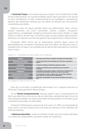 U2
60 Liderança e motivação
A Teoria dos Traços é uma das primeiras que surgiram. Ela se fundamenta na ideia
de que a pessoa possui, em sua personalidade, alguns traços que fazem com que ela
se torne naturalmente um líder, fundamentando-se em qualidades e características
pessoais que diferenciam pessoas que são líderes de pessoas que não possuem
características para liderar.
Podemos notar em alguns grandes líderes que determinados traços comuns
estavam presentes, tais como: extroversão, carisma, coragem, entusiasmo,
autoconfiança, confiabilidade, inteligência emocional, entre outros. Robbins e Judge
(2014), no entanto, afirmam que, em primeiro lugar, os traços podem apenas prever a
liderança e, em segundo, que eles não garantem que a pessoa será um líder produtivo.
Chiavenato (2014) afirma que as organizações definem alguns traços de
personalidade que consideram importantes para seus líderes. Ele descreve, ainda, a
interação entre os traços e as competências do líder de alto desempenho, conforme
figura a seguir:
Estas são as principais competências relacionadas com a liderança descritas na
Teoria dos Traços para definir líderes eficazes.
Já nas Teorias Comportamentais, algumas sugerem que o comportamento do
líder é que determina se ele será ou não um líder eficaz, deixando de lado o foco nos
traços de personalidade. Isso significa que líderes eficazes podem ser treinados, já que
comportamentos podem ser aprendidos.
Chiavenato (2014) aponta a pesquisa de Kurt Lewin, em 1930, na Universidade de
Iowa, como o primeiro estudo acerca dos estilos de liderança. Foram definidos três
estilos de liderança:
• Liderança autocrática – poder centralizado no líder, que toma todas as decisões
e as impõe aos colaboradores, que devem acatar sem questionar.
Fonte: Adaptado de Chiavenato (2014, p. 237-238)
Figura 2.2 – Competências relacionadas com a liderança
 