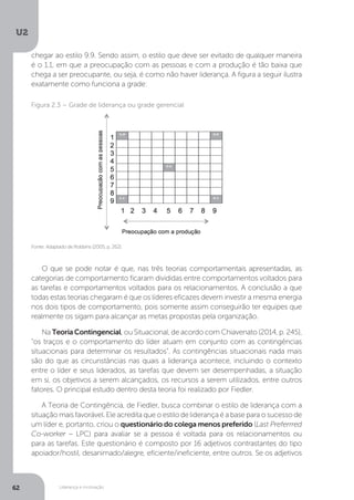 U2
62 Liderança e motivação
O que se pode notar é que, nas três teorias comportamentais apresentadas, as
categorias de comportamento ficaram divididas entre comportamentos voltados para
as tarefas e comportamentos voltados para os relacionamentos. A conclusão a que
todas estas teorias chegaram é que os líderes eficazes devem investir a mesma energia
nos dois tipos de comportamento, pois somente assim conseguirão ter equipes que
realmente os sigam para alcançar as metas propostas pela organização.
Na TeoriaContingencial, ou Situacional, de acordo com Chiavenato (2014, p. 245),
“os traços e o comportamento do líder atuam em conjunto com as contingências
situacionais para determinar os resultados”. As contingências situacionais nada mais
são do que as circunstâncias nas quais a liderança acontece, incluindo o contexto
entre o líder e seus liderados, as tarefas que devem ser desempenhadas, a situação
em si, os objetivos a serem alcançados, os recursos a serem utilizados, entre outros
fatores. O principal estudo dentro desta teoria foi realizado por Fiedler.
A Teoria de Contingência, de Fiedler, busca combinar o estilo de liderança com a
situação mais favorável. Ele acredita que o estilo de liderança é a base para o sucesso de
um líder e, portanto, criou o questionário do colega menos preferido (Last Preferrred
Co-worker – LPC) para avaliar se a pessoa é voltada para os relacionamentos ou
para as tarefas. Este questionário é composto por 16 adjetivos contrastantes do tipo
apoiador/hostil, desanimado/alegre, eficiente/ineficiente, entre outros. Se os adjetivos
Fonte: Adaptado de Robbins (2005, p. 262).
Figura 2.3 – Grade de liderança ou grade gerencial
chegar ao estilo 9.9. Sendo assim, o estilo que deve ser evitado de qualquer maneira
é o 1.1, em que a preocupação com as pessoas e com a produção é tão baixa que
chega a ser preocupante, ou seja, é como não haver liderança. A figura a seguir ilustra
exatamente como funciona a grade:
 