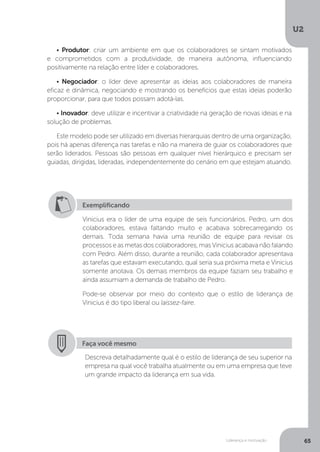 U2
65
Liderança e motivação
• Produtor: criar um ambiente em que os colaboradores se sintam motivados
e comprometidos com a produtividade, de maneira autônoma, influenciando
positivamente na relação entre líder e colaboradores.
• Negociador: o líder deve apresentar as ideias aos colaboradores de maneira
eficaz e dinâmica, negociando e mostrando os benefícios que estas ideias poderão
proporcionar, para que todos possam adotá-las.
• Inovador: deve utilizar e incentivar a criatividade na geração de novas ideias e na
solução de problemas.
Este modelo pode ser utilizado em diversas hierarquias dentro de uma organização,
pois há apenas diferença nas tarefas e não na maneira de guiar os colaboradores que
serão liderados. Pessoas são pessoas em qualquer nível hierárquico e precisam ser
guiadas, dirigidas, lideradas, independentemente do cenário em que estejam atuando.
Exemplificando
Vinicius era o líder de uma equipe de seis funcionários. Pedro, um dos
colaboradores, estava faltando muito e acabava sobrecarregando os
demais. Toda semana havia uma reunião de equipe para revisar os
processos e as metas dos colaboradores, mas Vinicius acabava não falando
com Pedro. Além disso, durante a reunião, cada colaborador apresentava
as tarefas que estavam executando, qual seria sua próxima meta e Vinicius
somente anotava. Os demais membros da equipe faziam seu trabalho e
ainda assumiam a demanda de trabalho de Pedro.
Pode-se observar por meio do contexto que o estilo de liderança de
Vinicius é do tipo liberal ou laissez-faire.
Faça você mesmo
Descreva detalhadamente qual é o estilo de liderança de seu superior na
empresa na qual você trabalha atualmente ou em uma empresa que teve
um grande impacto da liderança em sua vida.
 