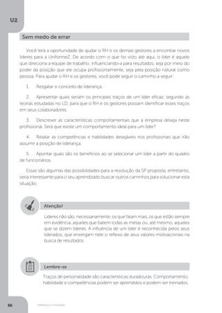 U2
66 Liderança e motivação
Você terá a oportunidade de ajudar o RH e os demais gestores a encontrar novos
líderes para a UniformeZ. De acordo com o que foi visto até aqui, o líder é aquele
que direciona a equipe de trabalho, influenciando-a para resultados, seja por meio do
poder da posição que ele ocupa profissionalmente, seja pela posição natural como
pessoa. Para ajudar o RH e os gestores, você pode seguir o caminho a seguir:
1.	 Resgatar o conceito de liderança.
2.	 Apresentar quais seriam os principais traços de um líder eficaz, segundo as
teorias estudadas no LD, para que o RH e os gestores possam identificar esses traços
em seus colaboradores.
3.	 Descrever as características comportamentais que a empresa deseja neste
profissional. Será que existe um comportamento ideal para um líder?
4.	 Relatar as competências e habilidades desejáveis nos profissionais que irão
assumir a posição de liderança.
5.	 Apontar quais são os benefícios ao se selecionar um líder a partir do quadro
de funcionários.
Essas são algumas das possibilidades para a resolução da SP proposta, entretanto,
seria interessante para o seu aprendizado buscar outros caminhos para solucionar esta
situação.
Sem medo de errar
Atenção!
Líderes não são, necessariamente, os que falam mais, os que estão sempre
em evidência, aqueles que batem todas as metas ou, até mesmo, aqueles
que se dizem líderes. A influência de um líder é reconhecida pelos seus
liderados, que enxergam nele o reflexo de seus valores motivacionais na
busca de resultados.
Traços de personalidade são características duradouras. Comportamento,
habilidade e competências podem ser aprendidos e podem ser treinados.
Lembre-se
 