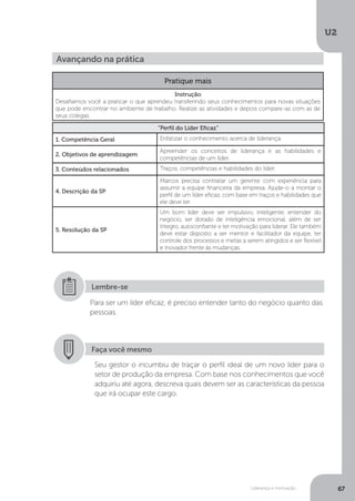 U2
67
Liderança e motivação
Avançando na prática
Pratique mais
Instrução
Desafiamos você a praticar o que aprendeu transferindo seus conhecimentos para novas situações
que pode encontrar no ambiente de trabalho. Realize as atividades e depois compare-as com as de
seus colegas.
“Perfil do Líder Eficaz”
1. Competência Geral Enfatizar o conhecimento acerca de liderança.
2. Objetivos de aprendizagem
Apreender os conceitos de liderança e as habilidades e
competências de um líder.
3. Conteúdos relacionados Traços, competências e habilidades do líder.
4. Descrição da SP
Marcos precisa contratar um gerente com experiência para
assumir a equipe financeira da empresa. Ajude-o a montar o
perfil de um líder eficaz, com base em traços e habilidades que
ele deve ter.
5. Resolução da SP
Um bom líder deve ser impulsivo, inteligente, entender do
negócio, ser dotado de inteligência emocional, além de ser
íntegro, autoconfiante e ter motivação para liderar. Ele também
deve estar disposto a ser mentor e facilitador da equipe, ter
controle dos processos e metas a serem atingidos e ser flexível
e inovador frente às mudanças.
Para ser um líder eficaz, é preciso entender tanto do negócio quanto das
pessoas.
Lembre-se
Faça você mesmo
Seu gestor o incumbiu de traçar o perfil ideal de um novo líder para o
setor de produção da empresa. Com base nos conhecimentos que você
adquiriu até agora, descreva quais devem ser as características da pessoa
que irá ocupar este cargo.
 