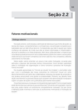 U2
69
Liderança e motivação
Seção 2.2
Fatores motivacionais
Na seção anterior, você estudou a definição de liderança e suas fontes de poder, as
teorias dos traços, comportamentais e contingenciais, e as principais competências e
habilidades que um líder eficaz deve ter. Compreendeu que líder é aquele que inspira
confiança nas pessoas, de modo que elas se sintam estimuladas e influenciadas a
alcançar os desafios e as metas propostas. Além disso, pôde perceber o impacto que
uma liderança pode provocar em seus colaboradores a ponto de criarem e alcançarem
visões de futuro que levam a empresa a se tornar cada vez mais competitiva, obtendo
crescimento no mercado.
Nesta seção, vamos entender um pouco mais sobre motivação, iniciando pela
definição e algumas das principais teorias motivacionais. Você também aprenderá
sobre a motivação nas organizações e como funciona o processo de frustração.
Vamos recordar?
Na situação apresentada no “Convite ao estudo” da Unidade 1, você pôde notar
que, com a contratação das novas costureiras na UniformeZ, houve um certo
descontentamento por parte das colaboradoras veteranas da equipe de produção e
isso acabou provocando uma queda na produtividade. Portanto, seu desafio nesta
seção será levantar os possíveis fatores que causaram esta desmotivação na equipe e
sugerir um plano de ações com justificativas para reverter este quadro.
Oquefazerparaqueumaequipesesintapartedaorganização?Comoaorganização
pode demonstrar que valoriza os seus profissionais? Somente a remuneração, mesmo
que justa, pode manter um profissional constantemente motivado? De que forma
a liderança pode incentivar e estimular os profissionais melhorando a motivação da
equipe?
Diálogo aberto
 