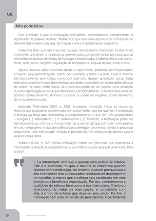U2
70 Liderança e motivação
Para entender o que é motivação precisamos, primeiramente, compreender o
significado da palavra “motivo”. Motivo é o que leva uma pessoa a se comportar de
determinada maneira, ou seja, dá origem a um comportamento específico.
Podemos dizer que são impulsos, ou seja, necessidades imperiosas, muitas vezes
irresistíveis, que levam uma pessoa a determinados comportamentos para satisfazer as
necessidades básicas derivadas da fisiologia e relacionadas à sobrevivência, tais como:
fome, sede, sono, oxigênio, regulação da temperatura, esquiva da dor, entre outros.
Alguns motivos estão presentes desde o nascimento, podendo ser influenciados,
em parte, pela aprendizagem, como, por exemplo, a fome e a sede. Outros motivos
são basicamente aprendidos, como por exemplo, desejar aprovação social. Estes
estímulos adquiriram valor de incentivos ao serem associados às necessidades básicas
de comer, se vestir, entre outras. Já o incentivo pode ser um objeto, uma condição
ou uma significação externa que direciona o comportamento. Este incentivo pode ser
positivo, como alimento, dinheiro, sucesso; ou pode ser negativo, como ferimento,
dor e isolamento social.
Segundo Maximiano (2010, p. 250), “a palavra motivação indica as causas ou
motivos que produzem determinado comportamento, seja ele qual for. A motivação
é energia ou força que movimenta o comportamento e que tem três propriedades
– Direção [...], Intensidade [...] e permanência [...]”. Portanto, a motivação pode ser
definida como os motivos ou forças (internas ou externas) que estimulam uma pessoa
em seu entusiasmo e sua persistência para perseguir uma meta, sendo o processo
responsável pela intensidade, direção e persistência dos esforços da pessoa para o
alcance desta meta.
Robbins (2014, p. 133) definiu motivação como um processo que representa a
intensidade, a direção e a persistência de um individuo para alcançar uma meta. Para
o autor:
Não pode faltar
[...] A intensidade descreve o quanto uma pessoa se esforça.
Este é o elemento no qual a maioria se concentra quando
falamos sobre motivação. No entanto, é pouco provável que a
alta intensidade leve a resaultados favoráveis de desempenho
no trabalho, a menos que o esforço seja canalizado em uma
direção que beneficie a organização. Por isso, consideramos a
qualiddae do esforço bem como a sua intensidade. O esforço
direcionado às metas da organização, e consistente com
elas, é o tipo de esforço que deve ser procurado. Por fim, a
motivação tem uma dimensão de persistência. A persistência
 