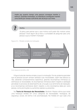 U2
71
Liderança e motivação
A figura ilustra de maneira simples o que é a motivação. Por ela, podemos perceber
que as pessoas buscam sempre satisfazer suas necessidades, sejam elas básicas ou
não, adotando comportamentos específicos, gerando recompensas intrínsecas ou
extrínsecas às necessidades. As recompensas intrínsecas dizem respeito à satisfação
percebida no processo de desempenho de uma ação e ao sentimento de realização;
já as recompensas extrínsecas dizem respeito a uma recompensa dada por outra
pessoa, como promoções ou aumentos salariais ou presentes.
Na Teoria da Hierarquia das Necessidades, Abraham Maslow afirma que existe
uma hierarquia dividida em cinco categorias de necessidades: fisiológicas, de
segurança, sociais, de estima e de autorrealização. Na medida em que cada uma
mede por quanto tempo uma pessoa consegue manter o
esforço. Quando motivados, os individuos conseguem manter
uma tarefa por tempo suficiente até alcançar sua meta.
Já parou para pensar que o que motiva você pode não motivar outras
pessoas? Você algum dia já teve a curiosidade de perguntar para uma
pessoa o que a mantém motivada?
Reflita
Fonte:AdaptadodeDaft(2005,p.399).
Figura 2.5 – Modelo simples da motivação
Necessidade: cria o
desejo de satisfazer as
necessidades (alimentos,
amizade, reconhecimento,
realização).
Recompensas: satisfaz
as necessidades,
podendo ser intrínsecas
ou extrínsecas.
Comportamento: resulta
em ação para satisfazer
as necessidades.
 