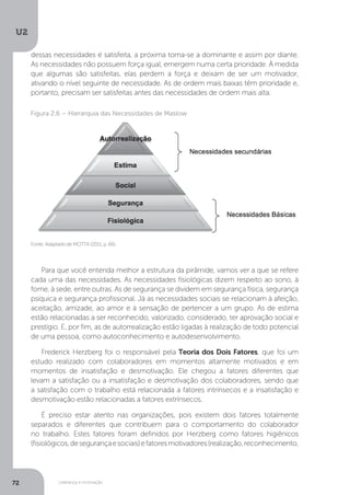 U2
72 Liderança e motivação
Para que você entenda melhor a estrutura da pirâmide, vamos ver a que se refere
cada uma das necessidades. As necessidades fisiológicas dizem respeito ao sono, à
fome, à sede, entre outras. As de segurança se dividem em segurança física, segurança
psíquica e segurança profissional. Já as necessidades sociais se relacionam à afeição,
aceitação, amizade, ao amor e à sensação de pertencer a um grupo. As de estima
estão relacionadas a ser reconhecido, valorizado, considerado, ter aprovação social e
prestígio. E, por fim, as de autorrealização estão ligadas à realização de todo potencial
de uma pessoa, como autoconhecimento e autodesenvolvimento.
Frederick Herzberg foi o responsável pela Teoria dos Dois Fatores, que foi um
estudo realizado com colaboradores em momentos altamente motivados e em
momentos de insatisfação e desmotivação. Ele chegou a fatores diferentes que
levam a satisfação ou a insatisfação e desmotivação dos colaboradores, sendo que
a satisfação com o trabalho está relacionada a fatores intrínsecos e a insatisfação e
desmotivação estão relacionadas a fatores extrínsecos.
É preciso estar atento nas organizações, pois existem dois fatores totalmente
separados e diferentes que contribuem para o comportamento do colaborador
no trabalho. Estes fatores foram definidos por Herzberg como fatores higiênicos
(fisiológicos,desegurançaesociais)efatoresmotivadores(realização,reconhecimento,
Fonte: Adaptado de MOTTA (2011, p. 66).
Figura 2.6 – Hierarquia das Necessidades de Maslow
dessas necessidades é satisfeita, a próxima torna-se a dominante e assim por diante.
As necessidades não possuem força igual, emergem numa certa prioridade. À medida
que algumas são satisfeitas, elas perdem a força e deixam de ser um motivador,
ativando o nível seguinte de necessidade. As de ordem mais baixas têm prioridade e,
portanto, precisam ser satisfeitas antes das necessidades de ordem mais alta.
 