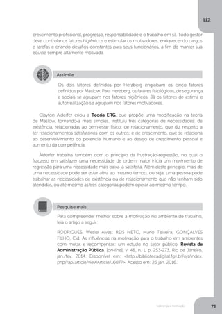 U2
73
Liderança e motivação
crescimento profissional, progresso, responsabilidade e o trabalho em si). Todo gestor
deve controlar os fatores higiênicos e estimular os motivadores, enriquecendo cargos
e tarefas e criando desafios constantes para seus funcionários, a fim de manter sua
equipe sempre altamente motivada.
Clayton Alderfer criou a Teoria ERG, que propõe uma modificação na teoria
de Maslow, tornando-a mais simples. Instituiu três categorias de necessidades: de
existência, relacionadas ao bem-estar físico; de relacionamento, que diz respeito a
ter relacionamentos satisfatórios com os outros; e de crescimento, que se relaciona
ao desenvolvimento do potencial humano e ao desejo de crescimento pessoal e
aumento da competência.
Alderfer trabalha também com o princípio da frustração-regressão, no qual o
fracasso em satisfazer uma necessidade de ordem maior inicia um movimento de
regressão para uma necessidade mais baixa já satisfeita. Além deste princípio, mais de
uma necessidade pode ser estar ativa ao mesmo tempo, ou seja, uma pessoa pode
trabalhar as necessidades de existência ou de relacionamento que não tenham sido
atendidas, ou até mesmo as três categorias podem operar ao mesmo tempo.
Assimile
Os dois fatores definidos por Herzberg englobam os cinco fatores
definidos por Maslow. Para Herzberg, os fatores fisiológicos, de segurança
e sociais se agrupam nos fatores higiênicos. Já os fatores de estima e
autorrealização se agrupam nos fatores motivadores.
Para compreender melhor sobre a motivação no ambiente de trabalho,
leia o artigo a seguir:
RODRIGUES, Weslei Alves; REIS NETO, Mário Teixeira; GONÇALVES
FILHO, Cid. As influências na motivação para o trabalho em ambientes
com metas e recompensas: um estudo no setor público. Revista de
Administração Pública. [on-line], v. 48, n. 1, p. 253-273, Rio de Janeiro,
jan./fev. 2014. Disponível em: <http://bibliotecadigital.fgv.br/ojs/index.
php/rap/article/viewArticle/16077>. Acesso em: 26 jan. 2016.
Pesquise mais
 