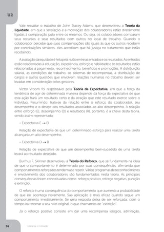 U2
74 Liderança e motivação
Vale ressaltar o trabalho de John Stacey Adams, que desenvolveu a Teoria da
Equidade, em que a satisfação e a motivação dos colaboradores estão diretamente
ligadas à comparação justa entre os mesmos. Ou seja, os colaboradores comparam
seus recursos e seus resultados com outros no local de trabalho. Quando o
colaborador percebe que suas compensações são iguais às que os outros recebem
por contribuições similares, eles acreditam que há justiça no tratamento que estão
recebendo.
Aavaliaçãodaequidadeéfeitapelarazãoentreasentradaseosresultados.Asentradas
estão relacionadas à educação, experiência, esforço e habilidade e os resultados estão
relacionados a pagamento, reconhecimento, benefícios e promoções. A distribuição
salarial, as condições de trabalho, os sistemas de recompensas, a distribuição de
cargos e outras questões que envolvem relações humanas no trabalho devem ser
levadas em consideração pelos gestores.
Victor Vroom foi responsável pela Teoria da Expectativa, em que a força da
tendência de agir de determinada maneira depende da força da expectativa de que
esta ação trará um resultado certo e da atração que este resultado exerce sobre o
indivíduo. Resumindo: trata-se da relação entre o esforço do colaborador, seu
desempenho e o desejo dos resultados associados ao alto desempenho. A relação
entre esforço (E), desempenho (D) e resultados (R), portanto, é a chave desta teoria,
sendo assim representada:
– Expectativa E → D
Relação de expectativa de que um determinado esforço para realizar uma tarefa
alcançará um alto desempenho.
– Expectativa D → R
Relação de expectativa de que um desempenho bem-sucedido de uma tarefa
levará ao resultado desejado.
Burrhus F. Skinner desenvolveu a Teoria do Reforço, que se fundamenta na ideia
de que o comportamento é determinado por suas consequências, afirmando que
comportamentosreforçadostendemaserepetir.Váriosprogramasdereconhecimento
e envolvimento dos colaboradores são fundamentados nesta teoria. As principais
consequências foram conceituadas como: reforço positivo, reforço negativo, punição
e extinção.
O reforço é uma consequência do comportamento que aumenta a probabilidade
de que ele aconteça novamente. Sua aplicação é mais eficaz quando segue um
comportamento imediatamente. Se uma resposta deixa de ser reforçada, com o
tempo irá retornar a seu nível original, o que chamamos de “extinção”.
Já o reforço positivo consiste em dar uma recompensa (elogios, admiração,
 