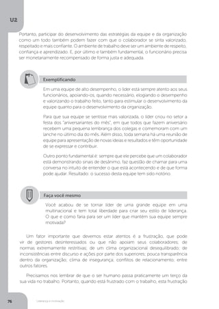 U2
76 Liderança e motivação
Um fator importante que devemos estar atentos é a frustração, que pode
vir de gestores desinteressados ou que não apoiam seus colaboradores; de
normas extremamente restritivas; de um clima organizacional desequilibrado; de
inconsistências entre discurso e ações por parte dos superiores; pouca transparência
dentro da organização; clima de insegurança; conflitos de relacionamento; entre
outros fatores.
Precisamos nos lembrar de que o ser humano passa praticamente um terço da
sua vida no trabalho. Portanto, quando está frustrado com o trabalho, esta frustração
Exemplificando
Em uma equipe de alto desempenho, o líder está sempre atento aos seus
funcionários, apoiando-os, quando necessário, elogiando o desempenho
e valorizando o trabalho feito, tanto para estimular o desenvolvimento da
equipe quanto para o desenvolvimento da organização.
Para que sua equipe se sentisse mais valorizada, o líder criou no setor a
festa dos “aniversariantes do mês”, em que todos que fazem aniversário
recebem uma pequena lembrança dos colegas e comemoram com um
lanche no último dia do mês. Além disso, toda semana há uma reunião de
equipe para apresentação de novas ideias e resultados e têm oportunidade
de se expressar e contribuir.
Outro ponto fundamental é: sempre que ele percebe que um colaborador
está demonstrando sinais de desânimo, faz questão de chamar para uma
conversa no intuito de entender o que está acontecendo e de que forma
pode ajudar. Resultado: o sucesso desta equipe tem sido notório.
Faça você mesmo
Você acabou de se tornar líder de uma grande equipe em uma
multinacional e tem total liberdade para criar seu estilo de liderança.
O que e como faria para ser um líder que mantém sua equipe sempre
motivada?
Portanto, participar do desenvolvimento das estratégias da equipe e da organização
como um todo também podem fazer com que o colaborador se sinta valorizado,
respeitado e mais confiante. O ambiente de trabalho deve ser um ambiente de respeito,
confiança e aprendizado. E, por último e também fundamental, o funcionário precisa
ser monetariamente recompensado de forma justa e adequada.
 