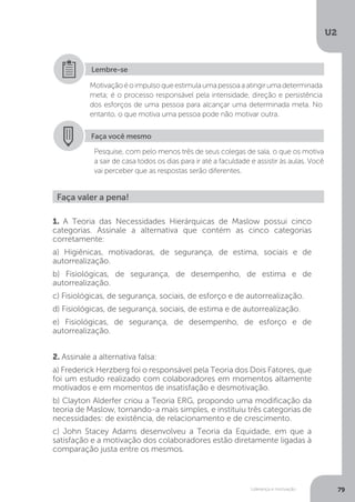 U2
79
Liderança e motivação
Motivaçãoéoimpulsoqueestimulaumapessoaaatingirumadeterminada
meta; é o processo responsável pela intensidade, direção e persistência
dos esforços de uma pessoa para alcançar uma determinada meta. No
entanto, o que motiva uma pessoa pode não motivar outra.
Lembre-se
Faça você mesmo
Pesquise, com pelo menos três de seus colegas de sala, o que os motiva
a sair de casa todos os dias para ir até a faculdade e assistir às aulas. Você
vai perceber que as respostas serão diferentes.
Faça valer a pena!
1. A Teoria das Necessidades Hierárquicas de Maslow possui cinco
categorias. Assinale a alternativa que contém as cinco categorias
corretamente:
a) Higiênicas, motivadoras, de segurança, de estima, sociais e de
autorrealização.
b) Fisiológicas, de segurança, de desempenho, de estima e de
autorrealização.
c) Fisiológicas, de segurança, sociais, de esforço e de autorrealização.
d) Fisiológicas, de segurança, sociais, de estima e de autorrealização.
e) Fisiológicas, de segurança, de desempenho, de esforço e de
autorrealização.
2. Assinale a alternativa falsa:
a) Frederick Herzberg foi o responsável pela Teoria dos Dois Fatores, que
foi um estudo realizado com colaboradores em momentos altamente
motivados e em momentos de insatisfação e desmotivação.
b) Clayton Alderfer criou a Teoria ERG, propondo uma modificação da
teoria de Maslow, tornando-a mais simples, e instituiu três categorias de
necessidades: de existência, de relacionamento e de crescimento.
c) John Stacey Adams desenvolveu a Teoria da Equidade, em que a
satisfação e a motivação dos colaboradores estão diretamente ligadas à
comparação justa entre os mesmos.
 
