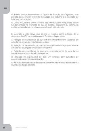 U2
80 Liderança e motivação
d) Edwin Locke desenvolveu a Teoria da Fixação de Objetivos, que
propõe que a maior fonte de motivação no trabalho é a intenção de
lutar por um objetivo.
e) David McClelland criou a Teoria das Necessidades Adquiridas, que é
fundamentada na premissa de que as pessoas adquirem ou aprendem
certas necessidades com base nos valores institucionais.
3. Assinale a alternativa que define a relação entre esforço (E) e
desempenho (D), de acordo com a Teoria da Expectativa:
a) Relação de expectativa de que um desempenho bem-sucedido de
uma tarefa levará ao resultado desejado.
b) Relação de expectativa de que um determinado esforço para realizar
uma tarefa alcançará um alto desempenho.
c) Relação de expectativa de que um comportamento de uma tarefa
levará ao sucesso almejado pelo gestor.
d) Relação de expectativa de que um esforço bem-sucedido de
provocará aumento na motivação.
e) Relação de expectativa de que um determinado motivo de uma tarefa
levará ao esforço correto.
 