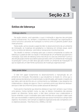 U2
81
Liderança e motivação
Seção 2.3
Estilos de liderança
Na seção anterior, você aprendeu o que é motivação e algumas das principais
teorias motivacionais. Viu, também, a importância da motivação nas organizações e
como funciona o processo de frustração e a forma como os gestores podem atuar
neste processo.
Nesta seção, vamos estudar o papel do líder no desenvolvimento de um ambiente
de motivação, as mudanças de paradigma e a liderança em tempos atuais, assim
como os estilos de liderança: carismática, transacional e transformacional.
Seu desafio é orientar a empresa para que a mesma compreenda os estilos de
liderança e o papel do líder na criação e manutenção de um ambiente que estimule a
motivação. Que estilo de liderança seria mais eficaz no caso da UniformeZ? Como a
alta direção pode orientar seus líderes para que estes criem um ambiente de motivação
na produção? Como um líder deve agir para manter um ambiente de motivação? O
que se espera de um líder frente a processos de mudanças organizacionais?
Diálogo aberto
O líder tem papel fundamental no desenvolvimento e manutenção de um
ambiente de motivação. Recordando o que estudamos na Seção 2.1, vimos que o
poder pessoal da liderança é fundamentado na identificação, admiração e respeito do
que lidera, além de domínio de um conhecimento ou habilidade, o que desperta nos
colaboradores o desejo de segui-lo. Este é o primeiro ponto que devemos destacar:
será que o líder da UniformeZ possui poder pessoal de liderança?
Outro ponto importante que devemos destacar é que nem sempre o que motiva
uma pessoa, motiva também outra, ou seja, os fatores motivadores das pessoas
podem ser diferentes. Sendo assim, o líder deve conhecer seus colaboradores e
buscar entender o que é motivador para cada membro de sua equipe e saber quais
são suas necessidades e objetivos pessoais para que possa incentivá-los a atingir estes
objetivos. No entanto, nem sempre os objetivos organizacionais são compatíveis com
os objetivos pessoais. Para Novo et al., (2008, p. 111-112)
Não pode faltar
 