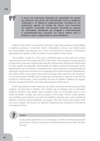 U2
82 Liderança e motivação
A busca da motivação depende da capacidade do gestor
de construir uma ponte de identificação entre os objetivos
individuais e os objetivos organizacionais, tornando-se um
importante agente na criação de climas mais favoráveis
de trabalho, investindo nas pessoas, tornando-as capazes
de criatividade, facilitando sua chegada à autorrealização
e possibilitando-lhes visualizar um futuro melhor para si
próprias e para a organização em que trabalham.
Ainda a fim de manter um ambiente motivado, o líder deve analisar as necessidades
e objetivos pessoais e encontrar fatores motivadores comuns, que fazem parte
das necessidades das pessoas, tais como reconhecimento pessoal e profissional,
valorização do trabalho, ambiente limpo e aconchegante, entre outros.
Na Unidade I Seção 1.2, vimos que a liderança passa a fazer parte do cenário
organizacional somente a partir de 1970. Antes disso, eram seguidos os pressupostos
do taylorismo, que eram voltados para seleção e treinamento de pessoal, salários altos
e custos baixos de produção, identificação da melhor maneira de executar tarefas,
padronização de ferramentas e equipamentos, sequenciamento e programação de
operações, estudo de movimentos e cooperação entre administração e trabalhadores.
Este último seria o único fator mais próximo do que hoje chamamos de “liderança”.
Foi somente a partir de 1990 que as lideranças começaram a observar a importância
de fatores motivacionais, como qualidade de vida no trabalho, trabalho em equipe,
estresse ocupacional (neste caso, fator desmotivador), entre outros.
Ainda hoje podemos notar resquícios de estilos ineficazes de liderança que estão
voltados somente para o trabalho, sem atentar para as pessoas que os executam.
Notamos, também, que alguns líderes preferem reter as informações para si, com
medo de perder o poder que está vinculado à informação. Vemos, ainda, pessoas
que acreditam que já fizeram sua parte do trabalho e atribuem aos outros colegas de
trabalho as demais responsabilidades da equipe. Estes são fatores que podem fazer
com que a equipe não alcance os objetivos organizacionais propostos, tornando-se
uma equipe ineficaz.
Você já parou para refletir como deve agir um líder nos tempos atuais para
ser eficiente e eficaz? Que postura você adotaria para ser um líder nos dias
de hoje?
Reflita
 