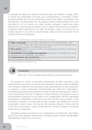 U2
84 Liderança e motivação
No Quadro 2.1, vemos as principais características do líder carismático. Estas
características influenciam sua equipe e seus seguidores. Quando o líder compartilha
com a equipe a visão de forma articulada e clara, está propondo aos seus seguidores
os objetivos a serem alcançados, demonstrando que todos têm capacidade e
competência para atingir estes objetivos. Quando mostra que está disposto a assumir
riscos pessoais para alcançar os objetivos, inspira confiança nos seguidores, que se
comprometem ainda mais com as metas e com a organização. Por ter a capacidade
de perceber as habilidades e sentimentos de cada membro da sua equipe, o líder
carismático conquista o envolvimento de toda a equipe, que trabalha em clima de
cooperação e apoio mútuo. Este tipo de líder expressa emoção, muitas vezes de
forma não convencional, e estes comportamentos emotivos acabam envolvendo
ainda mais seus seguidores.
Exemplos de líderes carismáticos que se destacaram na história são: Jack Welch,
da GE, Steve Jobs, da Apple, Michael Eisner, da Disney, Barack Obama, Ronald Regan,
David Beckham, Madonna, entre outros.
Fonte: Adaptado de Robbins e Judge (2014, p. 259).
Quadro 2.1 – Características-chave dos líderes carismáticos
1. Visão e articulação: ter uma visão – expressa como uma meta idealizada – que
propõe um futuro melhor que o status quo e ser capaz de esclarecer a importância da
visão em termos que sejam compreensíveis aos outros.
2. Risco pessoal: disposto a correr um alto risco pessoal, pagar alto preço e fazer autos-
sacrifício para alcançar a visão.
3. Sensibilidade às necessidades dos seguidores: perceptivo às habilidades dos outros
e responsivo às suas habilidades e sentimentos.
4. Comportamento não convencional: assume comportamentos que são percebidos
como inovadores e contrários às normas.
Status quo – termo utilizado para se referir ao estado atual de algo.
Vocabulário
a realização de tarefas. No entanto, ainda de acordo com Robbins e Judge (2014),
a maioria dos especialistas concorda que comportamentos carismáticos podem
ser desenvolvidos por meio de treinamentos para formar líderes carismáticos. Este
treinamento é fundamentado em três etapas: primeiro desenvolvendo uma aura
carismática, a fim de manter uma visão otimista, utilizando a paixão para gerar
entusiasmo e comunicando-se, também, com o corpo e não somente com palavras.
A segunda etapa fundamenta-se em atrair as pessoas, criando um vínculo que as
inspire a segui-lo. E, por último, na terceira etapa, utilizar a emoção para trazer à tona
o potencial dos seus seguidores.
 