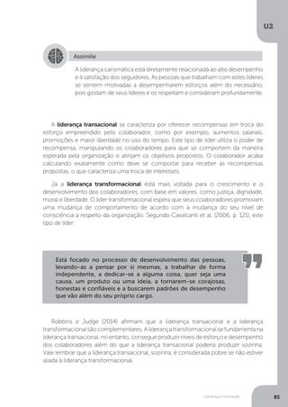 U2
85
Liderança e motivação
A liderança transacional se caracteriza por oferecer recompensas em troca do
esforço empreendido pelo colaborador, como por exemplo, aumentos salariais,
promoções e maior liberdade no uso do tempo. Este tipo de líder utiliza o poder de
recompensa, manipulando os colaboradores para que se comportem da maneira
esperada pela organização e atinjam os objetivos propostos. O colaborador acaba
calculando exatamente como deve se comportar para receber as recompensas
propostas, o que caracteriza uma troca de interesses.
Já a liderança transformacional está mais voltada para o crescimento e o
desenvolvimento dos colaboradores, com base em valores, como justiça, dignidade,
moral e liberdade. O líder transformacional espera que seus colaboradores promovam
uma mudança de comportamento de acordo com a mudança do seu nível de
consciência a respeito da organização. Segundo Cavalcanti et al. (2006, p. 121), este
tipo de líder:
Robbins e Judge (2014) afirmam que a liderança transacional e a liderança
transformacional são complementares. A liderança transformacional se fundamenta na
liderança transacional, no entanto, consegue produzir níveis de esforço e desempenho
dos colaboradores além do que a liderança transacional poderia produzir sozinha.
Vale lembrar que a liderança transacional, sozinha, é considerada pobre se não estiver
aliada à liderança transformacional.
Assimile
A liderança carismática está diretamente relacionada ao alto desempenho
e à satisfação dos seguidores. As pessoas que trabalham com estes líderes
se sentem motivadas a desempenharem esforços além do necessário,
pois gostam de seus líderes e os respeitam e consideram profundamente.
Está focado no processo de desenvolvimento das pessoas,
levando-as a pensar por si mesmas, a trabalhar de forma
independente, a dedicar-se a alguma coisa, quer seja uma
causa, um produto ou uma ideia, a tornarem-se corajosas,
honestas e confiáveis e a buscarem padrões de desempenho
que vão além do seu próprio cargo.
 