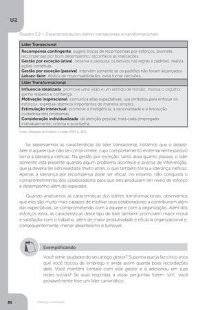 U2
86 Liderança e motivação
Líder Transacional
Recompensa contingente: sugere trocas de recompensas por esforços, promete
recompensas por bom desempenho; reconhece as realizações.
Gestão por exceção (ativa): observa e pesquisa os desvios nas regras e padrões; realiza
ações corretivas.
Gestão por exceção (passiva): intervém somente se os padrões não foram alcançados.
Laissez-faire: Abdica de responsabilidades; evita tomar decisões.
Líder Transformacional
Influencia idealizada: promove uma visão e um sentido de missão; insinua o orgulho;
ganha respeito e confiança.
Motivação inspiracional: comunica altas expectativas; usa símbolos para enfocar os
esforços; expressa objetivos importantes de maneira simples.
Estimulação intelectual: promove a inteligência, a racionalidade e a resolução
cuidadosa dos problemas.
Consideração individualizada: dá atenção pessoal; trata cada empregado
individualmente; orienta e aconselha.
Fonte: Adaptado de Robbins e Judge (2014, p. 263).
Quadro 2.2 – Características dos líderes transacionais e transformacionais
Se observarmos as características do líder transacional, notamos que o laissez-
faire é aquele que não se compromete, cujo comportamento extremamente passivo
torna a liderança ineficaz. Na gestão por exceção, tanto ativa quanto passiva, o líder
somente está presente quando algum problema acontece e precisa de intervenção,
que já deveria ter sido realizada muito antes, o que também torna a liderança ineficaz.
Apenas a liderança por recompensa pode ser eficaz, no entanto, não conquista o
comprometimento dos colaboradores para que eles produzam em níveis de esforço
e desempenho além do esperado.
Quando analisamos as características dos líderes transformacionais, observamos
que eles são muito mais capazes de motivar seus colaboradores a contribuírem além
das expectativas, se comprometendo com a equipe e com a organização. Além dos
esforços extra, as características deste tipo de líder também promovem maior moral
e satisfação com o trabalho, além de maior produtividade e eficácia organizacional e,
consequentemente, menor absenteísmo e turnover.
Exemplificando
Você sente saudades do seu antigo gestor? Suponha que já faz cinco anos
que você trocou de emprego e ainda assim guarda boas recordações
dele. Você mantém contato com este gestor e o adicionou em suas
redes sociais? Se suas respostas a essas perguntas forem ‘sim’, você
provavelmente teve um líder carismático.
 