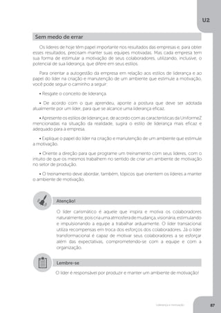 U2
87
Liderança e motivação
Os líderes de hoje têm papel importante nos resultados das empresas e, para obter
esses resultados, precisam manter suas equipes motivadas. Mas cada empresa tem
sua forma de estimular a motivação de seus colaboradores, utilizando, inclusive, o
potencial de sua liderança, que difere em seus estilos.
Para orientar a autogestão da empresa em relação aos estilos de liderança e ao
papel do líder na criação e manutenção de um ambiente que estimule a motivação,
você pode seguir o caminho a seguir:
• Resgate o conceito de liderança.
• De acordo com o que aprendeu, aponte a postura que deve ser adotada
atualmente por um líder, para que se alcance uma liderança eficaz.
• Apresente os estilos de liderança e, de acordo com as características da UniformeZ
mencionadas na situação da realidade, sugira o estilo de liderança mais eficaz e
adequado para a empresa.
• Explique o papel do líder na criação e manutenção de um ambiente que estimule
a motivação.
• Oriente a direção para que programe um treinamento com seus líderes, com o
intuito de que os mesmos trabalhem no sentido de criar um ambiente de motivação
no setor de produção.
• O treinamento deve abordar, também, tópicos que orientem os líderes a manter
o ambiente de motivação.
Sem medo de errar
Atenção!
O líder carismático é aquele que inspira e motiva os colaboradores
naturalmente,poiscriaumaatmosferademudança,visionária,estimulando
e impulsionando a equipe a trabalhar arduamente. O líder transacional
utiliza recompensas em troca dos esforços dos colaboradores. Já o líder
transformacional é capaz de motivar seus colaboradores a se esforçar
além das expectativas, comprometendo-se com a equipe e com a
organização.
O líder é responsável por produzir e manter um ambiente de motivação!
Lembre-se
 