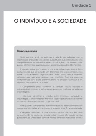 Unidade 1
O INDIVÍDUO E A SOCIEDADE
Nesta unidade, você vai entender a relação do indivíduo com a
organização, analisando seus valores, suas atitudes, sua personalidade, seus
comportamentos e suas habilidades de comunicação e como esses e outros
pontos interferem na sua relação com a organização onde estão inseridos.
A primeira coisa que queremos que você saiba é que desenvolverá
competências que se tornarão um diferencial em seus conhecimentos
sobre comportamento organizacional. Além disso, temos objetivos
definidos para que você alcance esse propósito. Conheça agora as
competências que estará desenvolvendo na unidade curricular e os
objetivos desta unidade de ensino.
– Competência geral: conhecer as variáveis sociais, políticas e
culturais dos indivíduos e as formas de promover qualidade de vida nas
organizações;
– objetivos: identificar a relação entre indivíduo, sociedade e
organização. Compreender os diferentes tipos de personalidade. Entender
o conceito de comportamento organizacional.
Para ajudar na compreensão dos conteúdos e no desenvolvimento das
competências citadas, apresentamos a seguinte situação a ser analisada:
A empresa UniformeZ é uma empresa familiar que atua no ramo
de confecção de uniformes escolares há 15 anos, atendendo escolas
particulares de uma cidade com um milhão e meio de habitantes e conta
Convite ao estudo
 