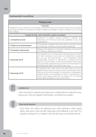 U2
88 Liderança e motivação
Avançando na prática
Pratique mais
Instrução
Desafiamos você a praticar o que aprendeu transferindo seus conhecimentos para novas situações
que pode encontrar no ambiente de trabalho. Realize as atividades e depois compare-as com as de
seus colegas.
“O papel do líder como motivador e gestor de equipes”
1. Competência Geral
Conhecer as variáveis sociais, políticas e culturais dos
indivíduos e as formas de promover qualidade de vida nas
organizações.
2. Objetivos de aprendizagem
Compreender o papel do líder como agente motivador, frente
às mudanças; entender os estilos atuais de liderança.
3. Conteúdos relacionados
Relação entre liderança e motivação; liderança em processos
de mudança; liderança carismática.
4. Descrição da SP
Você trabalha em uma empresa que está precisando contratar
um líder carismático, pois existe um departamento abaixo
do seu que está desmotivado e tem apresentado baixa
produtividade, aumento no absenteísmo e grande turnover.
Para isso, você irá auxiliar no processo de seleção. Defina quais
são as principais características que devem ser observadas nos
candidatos que estão concorrendo a esta vaga.
5. Resolução da SP
É necessário que o líder tenha uma visão clara do futuro e
apresente esta visão, de modo que todos compreendam. Além
disso, deve demonstrar respeito e empatia pelos colaboradores,
estando atento às necessidades de todos, e estar disposto a
correr riscos pessoais pelo bem da equipe. Por fim, precisa
utilizar ideias inovadoras e não convencionais.
Líder carismático é aquele que inspira seus colaboradores a seguirem seus
passos por meio do respeito, admiração, competência e paixão.
Lembre-se
Faça você mesmo
Com base nos estilos de liderança que você aprendeu nesta seção,
reflita: qual seria o tipo de líder ideal para você trabalhar e por quê? Em
seguida, coloque em um papel o tipo de líder que você gostaria de ser.
 