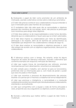 U2
89
Liderança e motivação
Faça valer a pena!
1. Analisando o papel do líder como promotor de um ambiente de
motivação, assinale a alternativa correta sobre a liderança carismática:
a) O líder não precisa conhecer seus colaboradores e buscar entender o
que é motivador para cada membro de sua equipe.
b) O verdadeiro líder não sabe quais são as necessidades e objetivos
pessoais dos membros de sua equipe, assim, não precisa se preocupar
com incentivos para atingir estes objetivos.
c) O líder deve abdicar-se de responsabilidades e evitar tomar decisões,
deixando que os colaboradores o façam para que se sintam valorizados.
d) O líder deve inspirar os colaboradores por meio da identificação,
admiração e do respeito, além de ter domínio de conhecimentos ou
habilidades que despertem nos colaboradores o desejo de segui-lo.
e) O líder deve analisar as necessidades e objetivos pessoais e, caso
não estejam de acordo com os objetivos organizacionais, deve punir os
colaboradores.
2. A liderança evoluiu com o tempo. No entanto, ainda há alguns
resquícios de estilos de liderança ineficazes. Assinale a alternativa que
contenha exemplos de resquícios ineficazes de liderança:
a) Líder que sugere trocas de recompensas por esforços, promete
recompensas por bom desempenho, reconhece as realizações.
b) Líder voltado para o trabalho, sem atentar-se para os funcionários,
preferindo reter as informações para si, com medo de perder o poder
que está vinculado à informação.
c) Líder que incentiva o processo de desenvolvimento das pessoas,
levando-as a pensar por si mesmas e a trabalhar de forma independente.
d) Líder que promove a inteligência, a racionalidade e a resolução
cuidadosadosproblemasedáatençãoindividualizadaaoscolaboradores,
orientando e aconselhando.
e) Líder que compartilha com a equipe a visão de forma articulada e
clara, propondo aos seus seguidores os objetivos a serem alcançados.
3. Assinale a alternativa que melhor define o papel do líder frente a
mudanças:
 