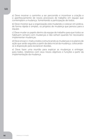 U2
90 Liderança e motivação
a) Deve mostrar o caminho a ser percorrido e incentivar a criação e
o aperfeiçoamento de novos processos de trabalho em equipe que
contemplem a mudança, fomentando a participação de todos.
b) Deve mostrar que a organização está mudando e colocar em prática,
de forma rápida e simples, os projetos de mudança que pensou para a
equipe.
c) Deve mudar os papéis dentro da equipe de trabalho para que todos se
habituem sempre com mudanças e não sofram quando for necessário
implementar mudanças.
d) Deve enviar e-mails a todos comunicando as mudanças e os planos de
ação que serão seguidos a partir da data inicial da mudança, colocando-
se à disposição para esclarecer dúvidas.
e) Deve fazer uma reunião para explicar as mudanças e entregar,
para todos, relatórios com seus novos objetivos e funções a partir da
implementação da mudança.
 