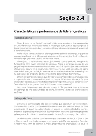 U2
91
Liderança e motivação
Seção 2.4
Características e performance da liderança eficaz
Naseçãoanterior,vocêestudouopapeldolídernodesenvolvimentoemanutenção
de um ambiente de motivação e frente às mudanças, as mudanças de paradigma e a
liderança em tempos atuais, bem como os estilos de liderança carismática, transacional
e transformacional.
Nesta seção, vamos analisar as diferenças entre gerência e liderança, o papel da
confiança na liderança, a liderança de equipes e a liderança ética. Você conhecerá,
também, o programa de desenvolvimento de líderes.
Você ajudou o departamento de RH, juntamente com os gestores, a mapear os
funcionários com maior potencial de liderança. Agora, a empresa precisa de um
programa para desenvolver esses novos líderes, para que sejam capacitados antes de
efetivamente assumirem a nova função. Com base no que você aprendeu até agora
acerca de liderança e motivação, e no que vai estudar nesta seção, você deverá ajudar
na elaboração do programa de desenvolvimento de lideranças da UniformeZ.
Em um programa como este, o que deve ser levado em consideração? Que opções
a organização tem quando decide investir no desenvolvimento da liderança? Se bem
elaborado e aplicado, quais resultados este programa pode trazer para a organização?
Seria viável aplicar programas desenvolvidos para outras empresas?
Lembre-se de que você deve efetuar a entrega do “Programa de desenvolvimento
de liderança” ao final desta unidade de ensino, conforme a data e as orientações do
professor.
Diálogo aberto
Liderança e administração são dois conceitos que costumam ser confundidos.
São diferentes, porém, complementares e necessários em todos os níveis de uma
organização. O papel do administrador é assumir as responsabilidades formais,
desenhar os planos organizacionais e acompanhar os resultados das metas propostas
pela organização, utilizando, para isso, o poder da posição que o cargo lhe confere.
O administrador trabalha com base no que chamamos de PDCA – (Plan – Do
– Check – Act), que, traduzido para o português, seria Planejar as ações, Executar,
Checar e Agir, a fim de alcançar as metas propostas pela organização. Ele deve se
Não pode faltar
 