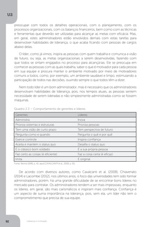 U2
92 Liderança e motivação
De acordo com diversos autores, como Cavalcanti et al. (2008), Chiavenato
(2014) e Lacombe (2012), nos últimos anos, o foco das universidades tem sido formar
administradores, porém, há uma grande dificuldade de se encontrar bons líderes no
mercado para contratar. Os administradores tendem a ser mais impessoais, enquanto
os líderes, em geral, são mais carismáticos e inspiram mais confiança. Confiança é
um aspecto de suma importância na liderança, pois, sem ela, um líder não tem o
comprometimento que precisa de sua equipe.
Fonte: Bennis (1996, p. 42, apud CAVALCANTI et al., 2008, p. 61).
Quadro 2.3 – Comportamento de gerentes e líderes
Gerentes Líderes
Administra Inova
Prioriza sistemas e estruturas Prioriza pessoas
Tem uma visão de curto prazo Tem perspectiva de futuro
Pergunta como e quando Pergunta o quê e por quê
Exerce controle Inspira confiança
Aceita e mantém o status quo Desafia o status quo
É o clássico bom soldado É a sua própria pessoa
Faz certo as coisas (é eficiente) Faz a coisa certa (é eficaz)
Imita É original
preocupar com todos os detalhes operacionais, com o planejamento, com os
processos organizacionais, com os balanços financeiros, bem como com as técnicas
e ferramentas que deverão ser utilizadas para alcançar as metas com eficácia. Mas,
em geral, estes administradores estão envolvidos demais com estas tarefas para
desenvolver habilidades de liderança, o que acaba ficando com pessoas de cargos
abaixo delas.
O líder, como já vimos, inspira as pessoas com quem trabalha e comunica a visão
de futuro, ou seja, as metas organizacionais a serem desenvolvidas, fazendo com
que todos se sintam engajados no processo para alcançá-las. Ele se preocupa em
conhecer as pessoas com as quais trabalha, saber o que é motivador para cada pessoa
em sua equipe e procura manter o ambiente motivado por meio de motivadores
comuns a todos, como, por exemplo, um ambiente saudável e limpo, estimulando a
participação de todos nas decisões, ouvindo sempre o que todos têm a dizer.
Nem todo líder é um bom administrador, mas é necessário que os administradores
desenvolvam habilidades de liderança, pois, nos tempos atuais, as pessoas sentem
necessidade de serem lideradas e não simplesmente administradas como se fossem
máquinas.
 