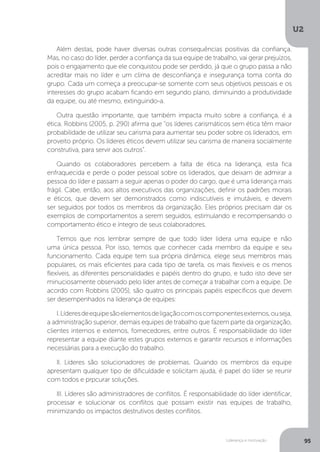 U2
95
Liderança e motivação
Além destas, pode haver diversas outras consequências positivas da confiança.
Mas, no caso do líder, perder a confiança da sua equipe de trabalho, vai gerar prejuízos,
pois o engajamento que ele conquistou pode ser perdido, já que o grupo passa a não
acreditar mais no líder e um clima de desconfiança e insegurança toma conta do
grupo. Cada um começa a preocupar-se somente com seus objetivos pessoais e os
interesses do grupo acabam ficando em segundo plano, diminuindo a produtividade
da equipe, ou até mesmo, extinguindo-a.
Outra questão importante, que também impacta muito sobre a confiança, é a
ética. Robbins (2005, p. 290) afirma que “os líderes carismáticos sem ética têm maior
probabilidade de utilizar seu carisma para aumentar seu poder sobre os liderados, em
proveito próprio. Os líderes éticos devem utilizar seu carisma de maneira socialmente
construtiva, para servir aos outros”.
Quando os colaboradores percebem a falta de ética na liderança, esta fica
enfraquecida e perde o poder pessoal sobre os liderados, que deixam de admirar a
pessoa do líder e passam a seguir apenas o poder do cargo, que é uma liderança mais
frágil. Cabe, então, aos altos executivos das organizações, definir os padrões morais
e éticos, que devem ser demonstrados como indiscutíveis e imutáveis, e devem
ser seguidos por todos os membros da organização. Eles próprios precisam dar os
exemplos de comportamentos a serem seguidos, estimulando e recompensando o
comportamento ético e íntegro de seus colaboradores.
Temos que nos lembrar sempre de que todo líder lidera uma equipe e não
uma única pessoa. Por isso, temos que conhecer cada membro da equipe e seu
funcionamento. Cada equipe tem sua própria dinâmica, elege seus membros mais
populares, os mais eficientes para cada tipo de tarefa, os mais flexíveis e os menos
flexíveis, as diferentes personalidades e papéis dentro do grupo, e tudo isto deve ser
minuciosamente observado pelo líder antes de começar a trabalhar com a equipe. De
acordo com Robbins (2005), são quatro os principais papéis específicos que devem
ser desempenhados na liderança de equipes:
I.Líderesdeequipesãoelementosdeligaçãocomoscomponentesexternos,ouseja,
a administração superior, demais equipes de trabalho que fazem parte da organização,
clientes internos e externos, fornecedores, entre outros. É responsabilidade do líder
representar a equipe diante estes grupos externos e garantir recursos e informações
necessárias para a execução do trabalho.
II. Líderes são solucionadores de problemas. Quando os membros da equipe
apresentam qualquer tipo de dificuldade e solicitam ajuda, é papel do líder se reunir
com todos e prpcurar soluções.
III. Líderes são administradores de conflitos. É responsabilidade do líder identificar,
processar e solucionar os conflitos que possam existir nas equipes de trabalho,
minimizando os impactos destrutivos destes conflitos.
 