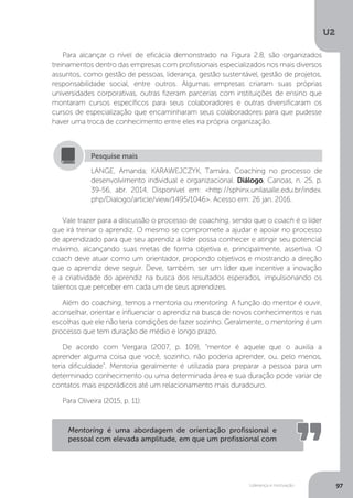 U2
97
Liderança e motivação
Para alcançar o nível de eficácia demonstrado na Figura 2.8, são organizados
treinamentos dentro das empresas com profissionais especializados nos mais diversos
assuntos, como gestão de pessoas, liderança, gestão sustentável, gestão de projetos,
responsabilidade social, entre outros. Algumas empresas criaram suas próprias
universidades corporativas, outras fizeram parcerias com instituições de ensino que
montaram cursos específicos para seus colaboradores e outras diversificaram os
cursos de especialização que encaminharam seus colaboradores para que pudesse
haver uma troca de conhecimento entre eles na própria organização.
Vale trazer para a discussão o processo de coaching, sendo que o coach é o líder
que irá treinar o aprendiz. O mesmo se compromete a ajudar e apoiar no processo
de aprendizado para que seu aprendiz a líder possa conhecer e atingir seu potencial
máximo, alcançando suas metas de forma objetiva e, principalmente, assertiva. O
coach deve atuar como um orientador, propondo objetivos e mostrando a direção
que o aprendiz deve seguir. Deve, também, ser um líder que incentive a inovação
e a criatividade do aprendiz na busca dos resultados esperados, impulsionando os
talentos que perceber em cada um de seus aprendizes.
Além do coaching, temos a mentoria ou mentoring. A função do mentor é ouvir,
aconselhar, orientar e influenciar o aprendiz na busca de novos conhecimentos e nas
escolhas que ele não teria condições de fazer sozinho. Geralmente, o mentoring é um
processo que tem duração de médio e longo prazo.
De acordo com Vergara (2007, p. 109), “mentor é aquele que o auxilia a
aprender alguma coisa que você, sozinho, não poderia aprender, ou, pelo menos,
teria dificuldade”. Mentoria geralmente é utilizada para preparar a pessoa para um
determinado conhecimento ou uma determinada área e sua duração pode variar de
contatos mais esporádicos até um relacionamento mais duradouro.
Para Oliveira (2015, p. 11):
LANGE, Amanda; KARAWEJCZYK, Tamára. Coaching no processo de
desenvolvimento individual e organizacional. Diálogo, Canoas, n. 25, p.
39-56, abr. 2014. Disponível em: <http://sphinx.unilasalle.edu.br/index.
php/Dialogo/article/view/1495/1046>. Acesso em: 26 jan. 2016.
Pesquise mais
Mentoring é uma abordagem de orientação profissional e
pessoal com elevada amplitude, em que um profissional com
 