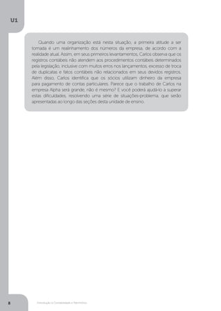 Introdução à Contabilidade e Patrimônio
U1
8
Quando uma organização está nesta situação, a primeira atitude a ser
tomada é um realinhamento dos números da empresa, de acordo com a
realidade atual. Assim, em seus primeiros levantamentos, Carlos observa que os
registros contábeis não atendem aos procedimentos contábeis determinados
pela legislação, inclusive com muitos erros nos lançamentos, excesso de troca
de duplicatas e fatos contábeis não relacionados em seus devidos registros.
Além disso, Carlos identifica que os sócios utilizam dinheiro da empresa
para pagamento de contas particulares. Parece que o trabalho de Carlos na
empresa Alpha será grande, não é mesmo? E você poderá ajudá-lo a superar
estas dificuldades, resolvendo uma série de situações-problema, que serão
apresentadas ao longo das seções desta unidade de ensino.
 