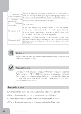 U2
98 Método das Partidas Dobradas
Não há como se realizar a contabilidade de uma empresa sem que essa
tenha um plano de contas.
Lembre-se
Uma determinada empresa realizou um financiamento junto ao Banco
Alpha no valor de R$ 400.000,00, cujo valor foi depositado na Conta
Banco, aberta nessa oportunidade. Pelo método das partidas dobradas,
ou seja, pela contabilização de débito e crédito, quais contas serão
utilizadas nessa operação?
Faça você mesmo
Faça valer a pena
1. Considerando plano de contas, assinale a alternativa correta:
a) Plano de contas são contas em aberto na contabilidade.
b) Plano de contas são contas redutoras de contas financeiras.
c) Plano de contas serve somente para movimentações à vista.
1. Competência de
fundamentos de área
Conhecer aspectos estruturais e conceituais do patrimônio, a
dinâmica patrimonial a partir do registro dos fatos contábeis e os
procedimentos de elaboração das Demonstrações Contábeis.
2. Objetivos de
aprendizagem
Aplicar o estudo referente ao plano de contas.
3. Conteúdos
relacionados
Plano de contas.
4. Descrição da SP
A Boutique Fashion Day realizou vendas à vista de algumas
mercadorias, porém essas vendas foram feitas parte através da
empresa matriz e parte através da empresa filial. Em que conta
contábil você classificaria essas movimentações?
5. Resolução da SP
Como a contabilidade é feita de forma centralizada, ou seja, todas
as movimentações são consideradas na matriz, ajustaríamos nosso
plano de contas, havendo uma conta caixa da matriz e outra conta
caixa da filial.
 